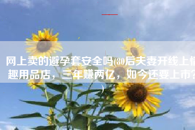 网上卖的避孕套安全吗(80后夫妻开线上情趣用品店，三年赚两亿，如今还要上市？)