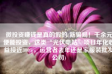 微投资赚钱是真的假的(新骗局！千余元便能投资，这类“光伏电站”项目年化收益接近300%，运营者去年还是家服装批发公司)