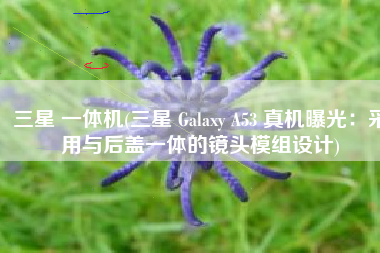 三星 一体机(三星 Galaxy A53 真机曝光：采用与后盖一体的镜头模组设计)