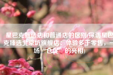 星巴克甄选店和普通店的区别(探访星巴克臻选北京坊旗舰店：体验多于零售，一场“仓促”的亮相)