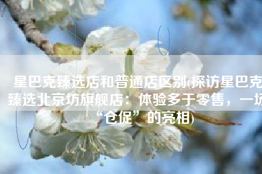星巴克臻选店和普通店区别(探访星巴克臻选北京坊旗舰店：体验多于零售，一场“仓促”的亮相)
