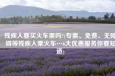 残疾人要买火车票吗?(专票、免费、无障碍等残疾人乘火车…6大优惠服务你要知道)