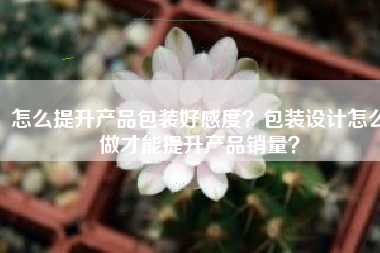 怎么提升产品包装好感度？包装设计怎么做才能提升产品销量？