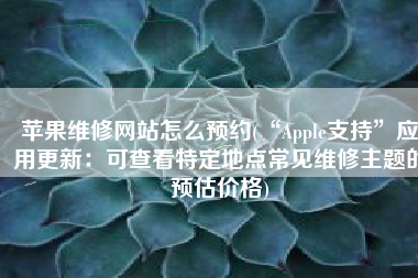 苹果维修网站怎么预约(“Apple支持”应用更新：可查看特定地点常见维修主题的预估价格)