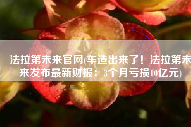 法拉第未来官网(车造出来了！法拉第未来发布最新财报：3个月亏损10亿元)