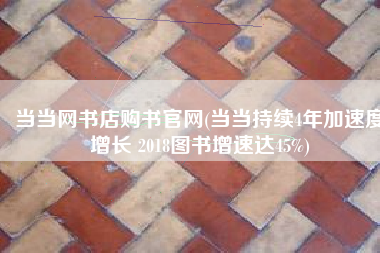 当当网书店购书官网(当当持续4年加速度增长 2018图书增速达45%)