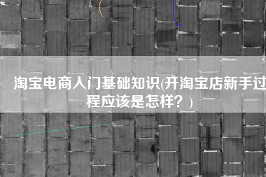 淘宝电商入门基础知识(开淘宝店新手过程应该是怎样？)