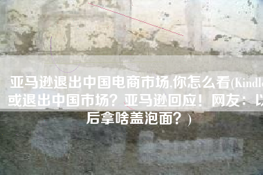 亚马逊退出中国电商市场,你怎么看(Kindle或退出中国市场？亚马逊回应！网友：以后拿啥盖泡面？)