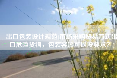 出口包装设计规范(市场采购贸易方式出口危险货物，包装容器可以没要求？)
