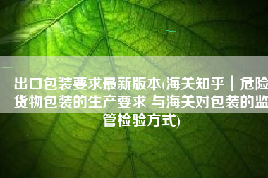 出口包装要求最新版本(海关知乎｜危险货物包装的生产要求 与海关对包装的监管检验方式)