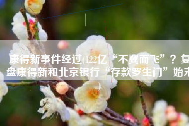 康得新事件经过(122亿“不翼而飞”？复盘康得新和北京银行“存款罗生门”始末)