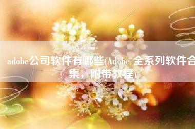 adobe公司软件有哪些(Adobe 全系列软件合集，附带教程)