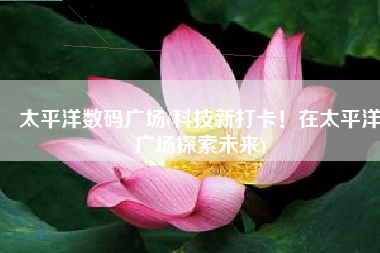 太平洋数码广场(科技新打卡！在太平洋广场探索未来)