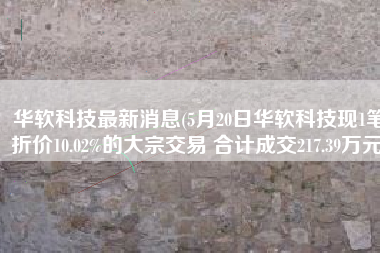 华软科技最新消息(5月20日华软科技现1笔折价10.02%的大宗交易 合计成交217.39万元)