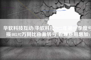 华软科技互动(华软科技2022年第一季度亏损403.92万同比由盈转亏 管理费用增加)