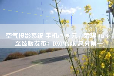空气投影系统 手机(7999 元，荣耀 Magic4 至臻版发布：DXOMARK 总分第一)