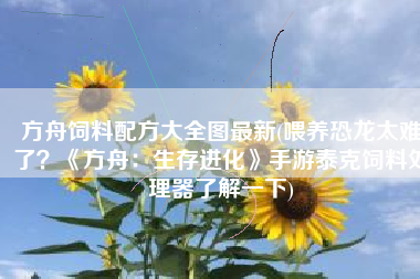 方舟饲料配方大全图最新(喂养恐龙太难了？《方舟：生存进化》手游泰克饲料处理器了解一下)