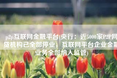 p2p互联网金融平台(央行：近5000家P2P网贷机构已全部停业，互联网平台企业金融业务全部纳入监管)