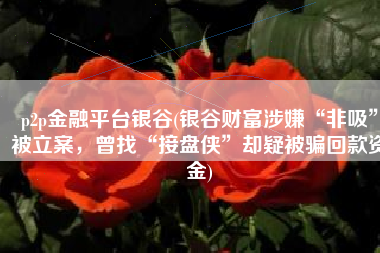 p2p金融平台银谷(银谷财富涉嫌“非吸”被立案，曾找“接盘侠”却疑被骗回款资金)