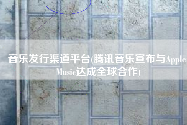 音乐发行渠道平台(腾讯音乐宣布与Apple Music达成全球合作)