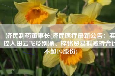 济民制药董事长(济民医疗最新公告：实控人田云飞及别涌、梓铭贸易拟减持合计不超1%股份)