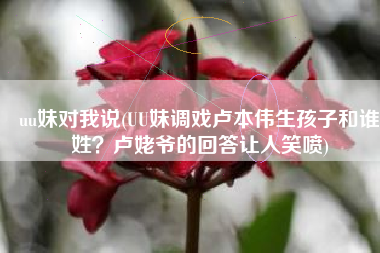uu妹对我说(UU妹调戏卢本伟生孩子和谁姓？卢姥爷的回答让人笑喷)