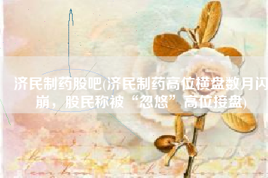 济民制药股吧(济民制药高位横盘数月闪崩，股民称被“忽悠”高位接盘)