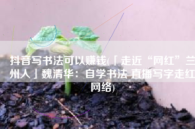 抖音写书法可以赚钱(「走近“网红”兰州人」魏清华：自学书法 直播写字走红网络)