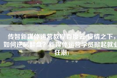 传智新媒体运营教程百度云(疫情之下，如何逆风翻盘？新媒体运营学员掀起就业狂潮)