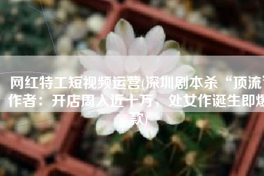网红特工短视频运营(深圳剧本杀“顶流”作者：开店周入近十万，处女作诞生即爆款)