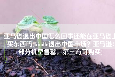 亚马逊退出中国怎么回事还能在亚马逊上买东西吗(Kindle退出中国市场？亚马逊：部分机型售罄，第三方可购买)