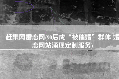 赶集网婚恋网(90后成“被催婚”群体 婚恋网站涌现定制服务)