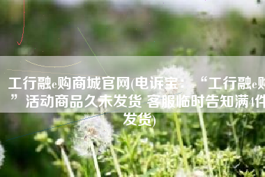 工行融e购商城官网(电诉宝：“工行融e购”活动商品久未发货 客服临时告知满4件发货)