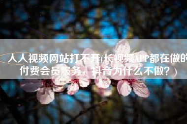 人人视频网站打不开(长视频APP都在做的付费会员服务，抖音为什么不做？)