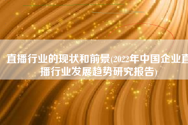 直播行业的现状和前景(2022年中国企业直播行业发展趋势研究报告)