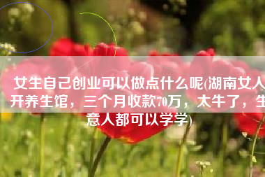 女生自己创业可以做点什么呢(湖南女人开养生馆，三个月收款70万，太牛了，生意人都可以学学)