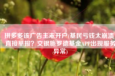 拼多多该广告主未开户(基民亏钱太崩溃，直接举报？交银施罗德基金APP出现服务异常)