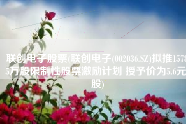 联创电子股票(联创电子(002036.SZ)拟推1578.5万股限制性股票激励计划 授予价为5.6元/股)