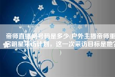 帝师直播间号码是多少(户外主播帝师重启明星采访计划，这一次采访目标是她？)