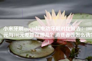 小米牙刷app(10款电动牙刷对比报告：1000元与100元差距在哪儿？消费者该怎么选？)