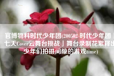 官博物料时代少年团(200502 时代少年团「七天Cover云舞台挑战」舞台录制花絮释出 少年们拍摄间隙的游戏time)