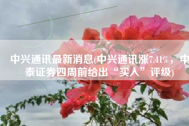 中兴通讯最新消息(中兴通讯涨7.41%，中泰证券四周前给出“买入”评级)