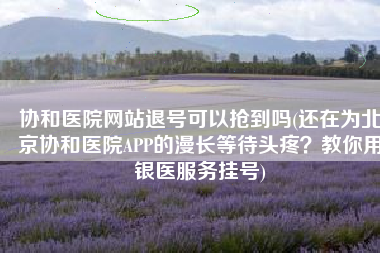 协和医院网站退号可以抢到吗(还在为北京协和医院APP的漫长等待头疼？教你用银医服务挂号)