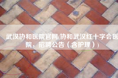 武汉协和医院官网(协和武汉红十字会医院，招聘公告（含护理）)