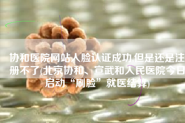 协和医院网站人脸认证成功,但是还是注册不了(北京协和、宣武和人民医院今日启动“刷脸”就医结算)
