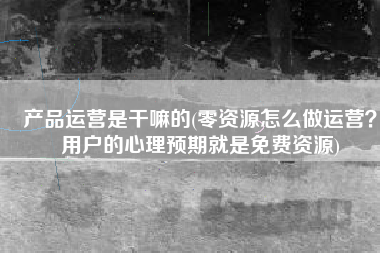 产品运营是干嘛的(零资源怎么做运营？用户的心理预期就是免费资源)