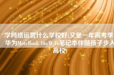 学网络运营什么学校好(又是一年高考季，华为MateBook 16s/D 16笔记本伴随孩子步入高校)