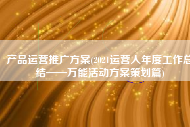 产品运营推广方案(2021运营人年度工作总结——万能活动方案策划篇)