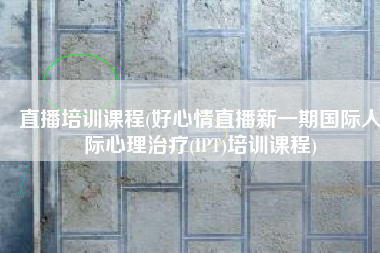 直播培训课程(好心情直播新一期国际人际心理治疗(IPT)培训课程)