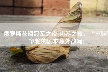 俄罗斯花滑冠军之夜(内卷之夜，“三娃”争艳的剧本意外改写)